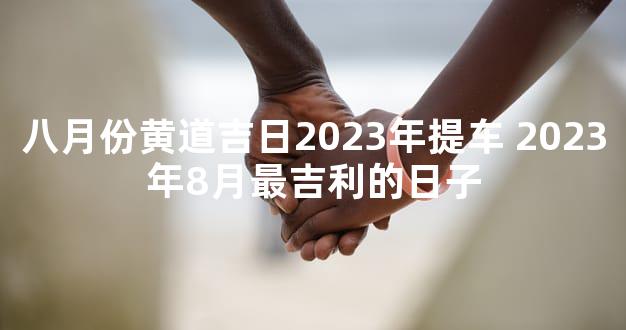 八月份黄道吉日2023年提车 2023年8月最吉利的日子